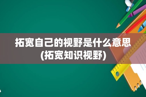 拓宽自己的视野是什么意思(拓宽知识视野)