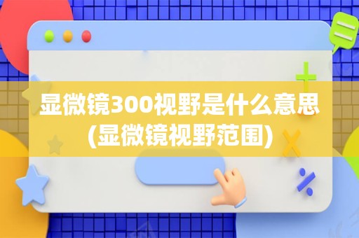 显微镜300视野是什么意思(显微镜视野范围)