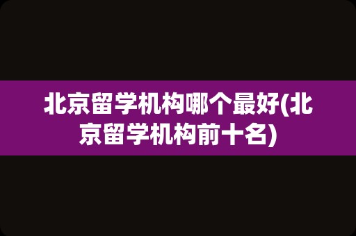 北京留学机构哪个最好(北京留学机构前十名)