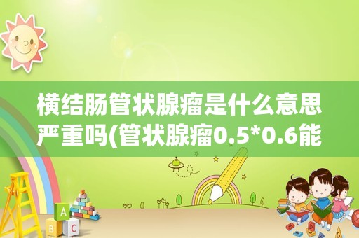 横结肠管状腺瘤是什么意思严重吗(管状腺瘤0.5*0.6能癌变吗)