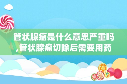 管状腺瘤是什么意思严重吗,管状腺瘤切除后需要用药吗(管状腺瘤切除还长吗)