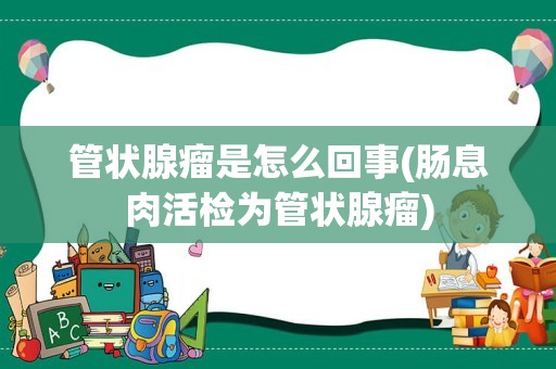 管状腺瘤是怎么回事(肠息肉活检为管状腺瘤)