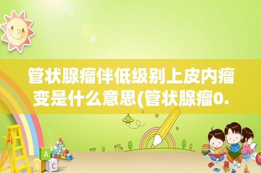 管状腺瘤伴低级别上皮内瘤变是什么意思(管状腺瘤0.5*0.6能癌变吗)