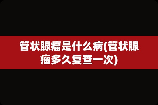 管状腺瘤是什么病(管状腺瘤多久复查一次)