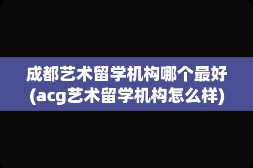 成都艺术留学机构哪个最好(acg艺术留学机构怎么样)