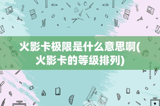 火影卡极限是什么意思啊(火影卡的等级排列)