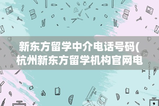 新东方留学中介电话号码(杭州新东方留学机构官网电话)