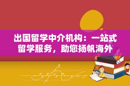 出国留学中介机构：一站式留学服务，助您扬帆海外