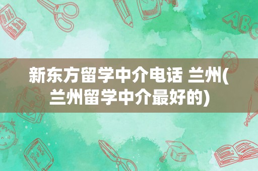 新东方留学中介电话 兰州(兰州留学中介最好的)