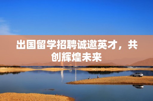 出国留学招聘诚邀英才，共创辉煌未来