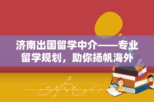 济南出国留学中介——专业留学规划，助你扬帆海外
