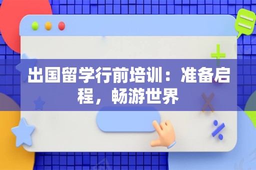 出国留学行前培训：准备启程，畅游世界