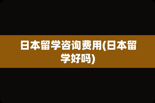 日本留学咨询费用(日本留学好吗)