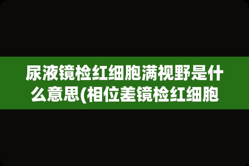 尿液镜检红细胞满视野是什么意思(相位差镜检红细胞结果)
