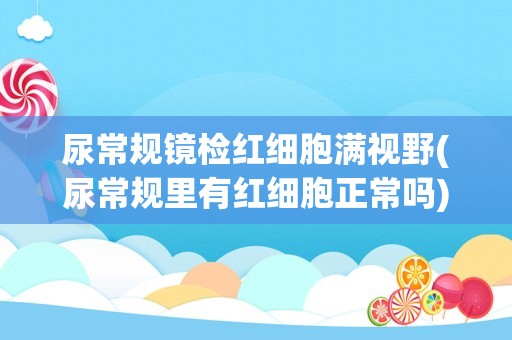 尿常规镜检红细胞满视野(尿常规里有红细胞正常吗)