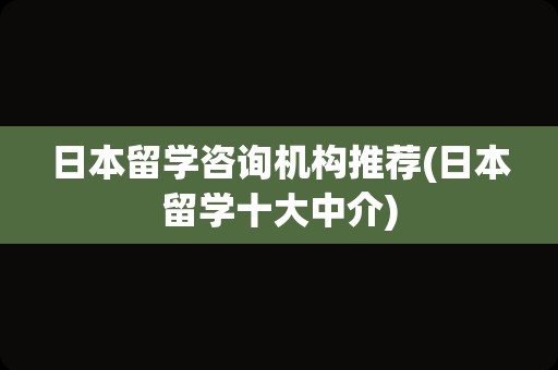 日本留学咨询机构推荐(日本留学十大中介)