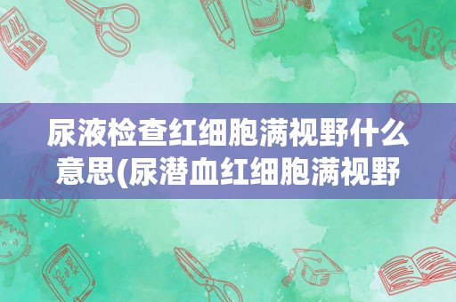 尿液检查红细胞满视野什么意思(尿潜血红细胞满视野)