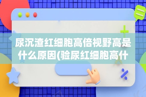 尿沉渣红细胞高倍视野高是什么原因(验尿红细胞高什么原因)
