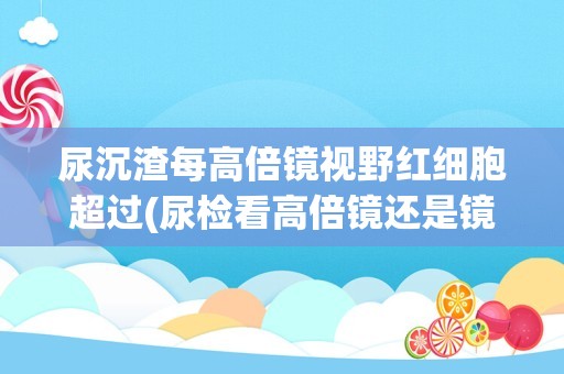 尿沉渣每高倍镜视野红细胞超过(尿检看高倍镜还是镜检红细胞)