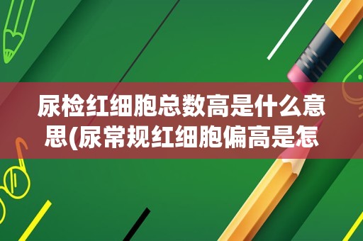 尿检红细胞总数高是什么意思(尿常规红细胞偏高是怎么回事)