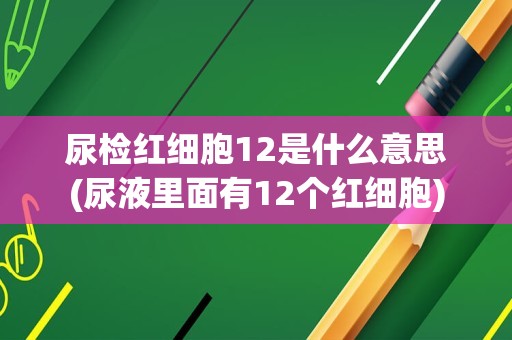 尿检红细胞12是什么意思(尿液里面有12个红细胞)