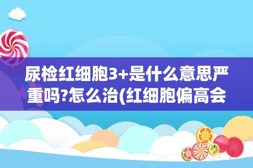 尿检红细胞3+是什么意思严重吗?怎么治(红细胞偏高会得什么病)