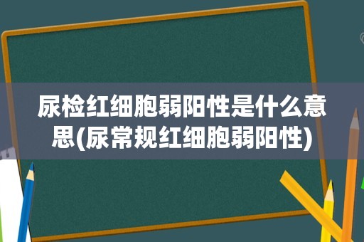 尿检红细胞弱阳性是什么意思(尿常规红细胞弱阳性)