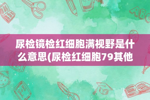尿检镜检红细胞满视野是什么意思(尿检红细胞79其他正常)