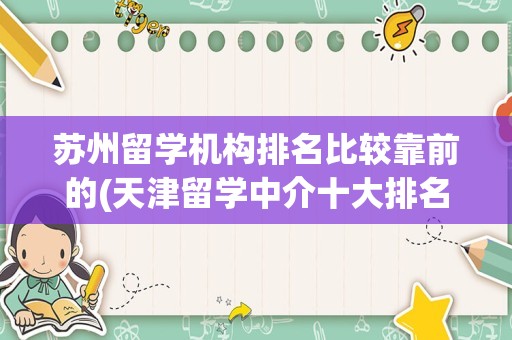苏州留学机构排名比较靠前的(天津留学中介十大排名)