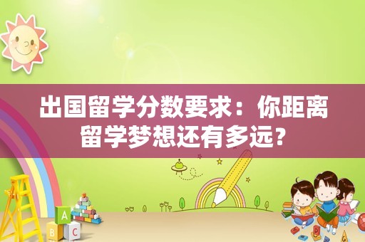 出国留学分数要求：你距离留学梦想还有多远？