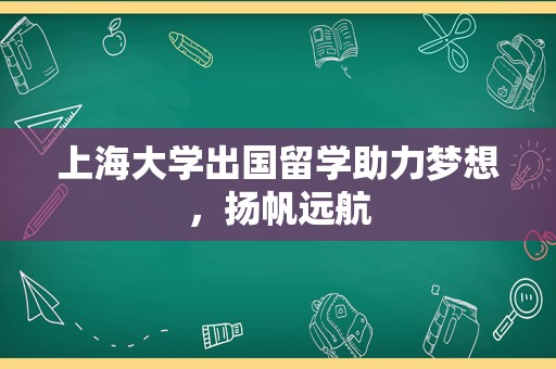 上海大学出国留学助力梦想，扬帆远航