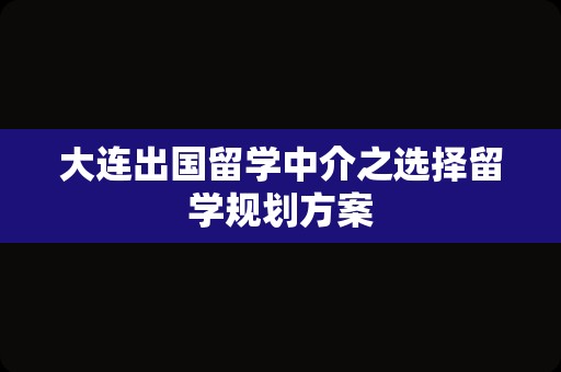 大连出国留学中介之选择留学规划方案