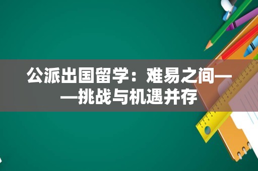 公派出国留学：难易之间——挑战与机遇并存