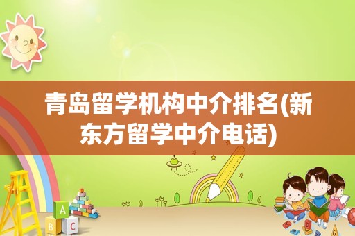 青岛留学机构中介排名(新东方留学中介电话)