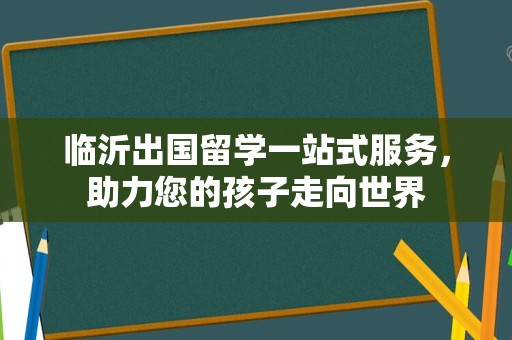临沂出国留学一站式服务，助力您的孩子走向世界