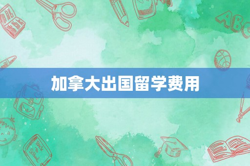 加拿大出国留学费用