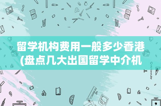 留学机构费用一般多少香港(盘点几大出国留学中介机构)