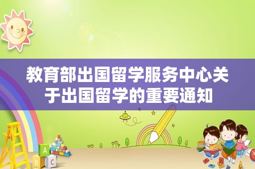 教育部出国留学服务中心关于出国留学的重要通知