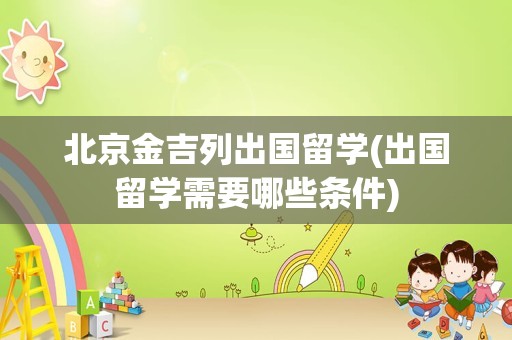 北京金吉列出国留学(出国留学需要哪些条件)