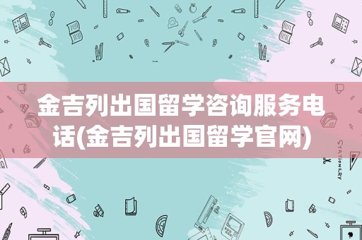 金吉列出国留学咨询服务电话(金吉列出国留学官网)