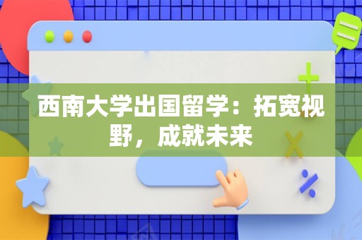西南大学出国留学：拓宽视野，成就未来