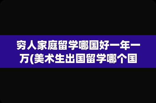 穷人家庭留学哪国好一年一万(美术生出国留学哪个国家好)