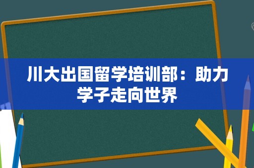 川大出国留学培训部：助力学子走向世界