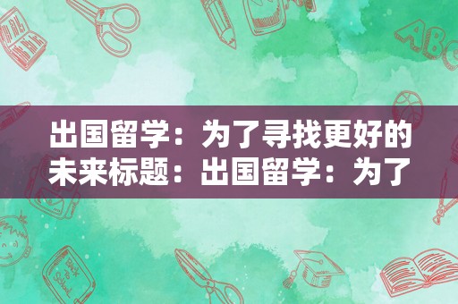 出国留学：为了寻找更好的未来标题：出国留学：为了寻找更好的未来出国留学是一个改变人生的重要决定，它不仅仅是为了获得一张文凭或是一段美好的经历。出国留学是为了寻找更好的未来，为了拓展自己的视野，为了更好地了解世界，为了在未来的职业生涯中获得更多的机会和优势。出国留学可以让你接触到不同的文化、教育体系和思维方式，这些经历可以帮助你更好地适应不同的环境，提高自己的综合素质和竞争力。此外，出国留学还可以让你结交来自不同背景的朋友，建立人脉关系，为未来的职业生涯打下坚实的基础。总之，出国留学是一个充满挑战