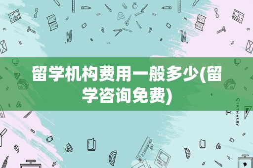 留学机构费用一般多少(留学咨询免费)