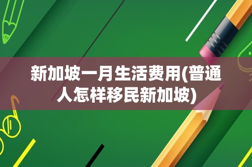 新加坡一月生活费用(普通人怎样移民新加坡)