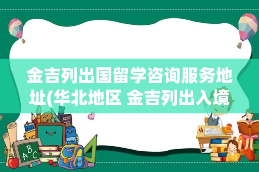 金吉列出国留学咨询服务地址(华北地区 金吉列出入境咨询服务有限公司)