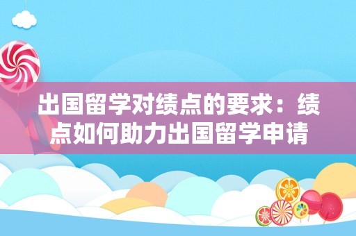 出国留学对绩点的要求：绩点如何助力出国留学申请