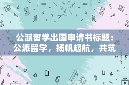 公派留学出国申请书标题：公派留学，扬帆起航，共筑未来辉煌