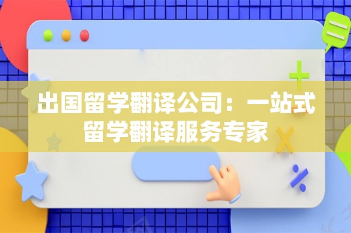 出国留学翻译公司：一站式留学翻译服务专家